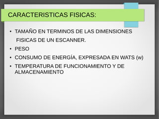 CARACTERISTICAS FISICAS:
● TAMAÑO EN TERMINOS DE LAS DIMENSIONES
FISICAS DE UN ESCANNER.
● PESO
● CONSUMO DE ENERGÍA, EXPRESADA EN WATS (w)
● TEMPERATURA DE FUNCIONAMIENTO Y DE
ALMACENAMIENTO
 