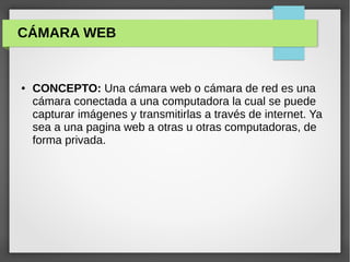 ● CONCEPTO: Una cámara web o cámara de red es una
cámara conectada a una computadora la cual se puede
capturar imágenes y transmitirlas a través de internet. Ya
sea a una pagina web a otras u otras computadoras, de
forma privada.
CÁMARA WEB
 