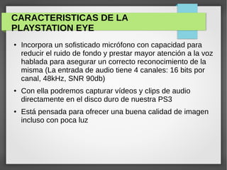 CARACTERISTICAS DE LA
PLAYSTATION EYE
● Incorpora un sofisticado micrófono con capacidad para
reducir el ruido de fondo y prestar mayor atención a la voz
hablada para asegurar un correcto reconocimiento de la
misma (La entrada de audio tiene 4 canales: 16 bits por
canal, 48kHz, SNR 90db)
● Con ella podremos capturar vídeos y clips de audio
directamente en el disco duro de nuestra PS3
● Está pensada para ofrecer una buena calidad de imagen
incluso con poca luz
 