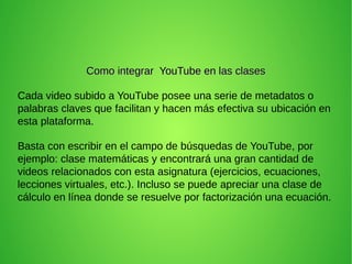 Como integrar YouTube en las clasesComo integrar YouTube en las clases
Cada video subido a YouTube posee una serie de metadatos o
palabras claves que facilitan y hacen más efectiva su ubicación en
esta plataforma.
Basta con escribir en el campo de búsquedas de YouTube, por
ejemplo: clase matemáticas y encontrará una gran cantidad de
videos relacionados con esta asignatura (ejercicios, ecuaciones,
lecciones virtuales, etc.). Incluso se puede apreciar una clase de
cálculo en línea donde se resuelve por factorización una ecuación.
 
