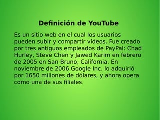 Definición de YouTube
Es un sitio web en el cual los usuarios
pueden subir y compartir vídeos. Fue creado
por tres antiguos empleados de PayPal: Chad
Hurley, Steve Chen y Jawed Karim en febrero
de 2005 en San Bruno, California. En
noviembre de 2006 Google Inc. lo adquirió
por 1650 millones de dólares, y ahora opera
como una de sus filiales.
 