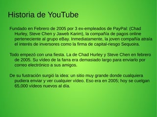 Historia de YouTube
Fundado en Febrero de 2005 por 3 ex-empleados de PayPal: (Chad
Hurley, Steve Chen y Jaweb Karim), la compañía de pagos online
perteneciente al grupo eBay. Inmediatamente, la joven compañía atraía
el interés de inversores como la firma de capital-riesgo Sequoira.
Todo empezó con una fiesta. La de Chad Hurley y Steve Chen en febrero
de 2005. Su vídeo de la farra era demasiado largo para enviarlo por
correo electrónico a sus amigos.
De su fustración surgió la idea: un sitio muy grande donde cualquiera
pudiera enviar y ver cualquier vídeo. Eso era en 2005; hoy se cuelgan
65,000 vídeos nuevos al día.
 