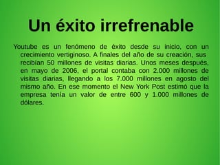 Un éxito irrefrenable
Youtube es un fenómeno de éxito desde su inicio, con un
crecimiento vertiginoso. A finales del año de su creación, sus
recibían 50 millones de visitas diarias. Unos meses después,
en mayo de 2006, el portal contaba con 2.000 millones de
visitas diarias, llegando a los 7.000 millones en agosto del
mismo año. En ese momento el New York Post estimó que la
empresa tenía un valor de entre 600 y 1.000 millones de
dólares.
 