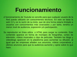 Funcionamiento
El funcionamiento de Youtube es sencillo para que cualquier usuario de la
Red pueda utilizarlo sin conocimientos técnicos. En esto se basa la
web 2.0 y es la razón de su éxito, que de otra forma estaría limitado a
usuarios con conocimientos más avanzados y por tanto, tendría un
menor nivel de audiencia, exposición y/o participación.
Su reproductor en línea utiliza o HTML para cargar su contenido. Este
contenido aparece en forma de montajes de fotografías, cortes de
televisión, vídeos musicales o clips de películas. También los blogs y
videoblogs aparecen en la plataforma para aumentar su difusión, al
igual que las empresas añaden sus anuncios, vídeos corporativos y
últimos anuncios para que la audiencia aumente y opine sobre lo que
hace.
 