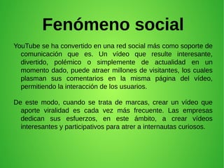 Fenómeno social
YouTube se ha convertido en una red social más como soporte de
comunicación que es. Un vídeo que resulte interesante,
divertido, polémico o simplemente de actualidad en un
momento dado, puede atraer millones de visitantes, los cuales
plasman sus comentarios en la misma página del vídeo,
permitiendo la interacción de los usuarios.
De este modo, cuando se trata de marcas, crear un vídeo que
aporte viralidad es cada vez más frecuente. Las empresas
dedican sus esfuerzos, en este ámbito, a crear vídeos
interesantes y participativos para atrer a internautas curiosos.
 