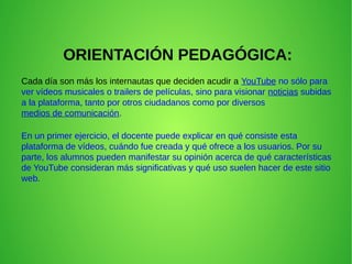 ORIENTACIÓN PEDAGÓGICA:
Cada día son más los internautas que deciden acudir a YouTube no sólo para
ver vídeos musicales o trailers de películas, sino para visionar noticias subidas
a la plataforma, tanto por otros ciudadanos como por diversos
medios de comunicación.
En un primer ejercicio, el docente puede explicar en qué consiste esta
plataforma de vídeos, cuándo fue creada y qué ofrece a los usuarios. Por su
parte, los alumnos pueden manifestar su opinión acerca de qué características
de YouTube consideran más significativas y qué uso suelen hacer de este sitio
web.
 