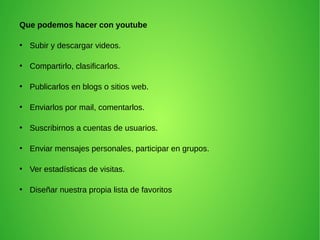 Que podemos hacer con youtube
●
Subir y descargar videos.
●
Compartirlo, clasificarlos.
●
Publicarlos en blogs o sitios web.
●
Enviarlos por mail, comentarlos.
●
Suscribirnos a cuentas de usuarios.
●
Enviar mensajes personales, participar en grupos.
●
Ver estadísticas de visitas.
●
Diseñar nuestra propia lista de favoritos
 