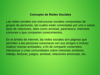Concepto de Redes Sociales
Las redes sociales son estructuras sociales compuestas de
grupos de personas, las cuales están conectadas por uno o varios
tipos de relaciones, tales como amistad, parentesco, intereses
comunes o que comparten conocimientos.
En el ámbito de Internet, las redes sociales son páginas que
permiten a las personas conectarse con sus amigos e incluso
realizar nuevas amistades, a fin de compartir contenidos,
interactuar y crear comunidades sobre intereses similares:
trabajo, lecturas, juegos, amistad, relaciones amorosas, etc.
 
