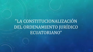 "LA CONSTITUCIONALIZACIÓN
DEL ORDENAMIENTO JURÍDICO
ECUATORIANO"
 