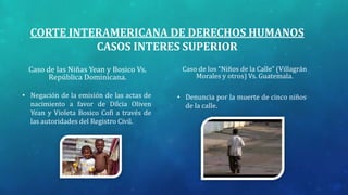 CORTE INTERAMERICANA DE DERECHOS HUMANOS
CASOS INTERES SUPERIOR
Caso de las Niñas Yean y Bosico Vs.
República Dominicana.
• Negación de la emisión de las actas de
nacimiento a favor de Dilcia Oliven
Yean y Violeta Bosico Cofi a través de
las autoridades del Registro Civil.
Caso de los “Niños de la Calle” (Villagrán
Morales y otros) Vs. Guatemala.
• Denuncia por la muerte de cinco niños
de la calle.
 