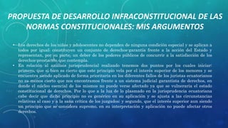 • Los derechos de los niños y adolescentes no dependen de ninguna condición especial y se aplican a
todos por igual; constituyen un conjunto de derechos-garantía frente a la acción del Estado y
representan, por su parte, un deber de los poderes públicos de concurrir a la satisfacción de los
derechos-prestación que contempla.
• En relación al análisis jurisprudencial realizado tenemos dos puntos por los cuales iniciar:
primero, que si bien es cierto que este principio vela por el interés superior de los menores y se
encuentra siendo aplicado de forma prioritaria en los diferentes fallos de los juristas ecuatorianos
no es menos cierto que nos encontramos frente a un sistema judicial garantista de derechos, en
donde el núcleo esencial de los mismos no puede verse afectado ya que se vulneraria el estado
constitucional de derechos. Por lo que a la luz de lo plasmado en la jurisprudencia ecuatoriana
cabe decir que dicho principio no es genérico en su aplicación y se ajusta a las circunstancias
relativas al caso y a la sana crítica de los juzgados; y segundo, que el interés superior aun siendo
un principio que se considera supremo, en su interpretación y aplicación no puede afectar otros
derechos.
PROPUESTA DE DESARROLLO INFRACONSTITUCIONAL DE LAS
NORMAS CONSTITUCIONALES: MIS ARGUMENTOS
 