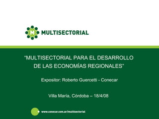 “ MULTISECTORIAL PARA EL DESARROLLO DE LAS ECONOMÍAS REGIONALES” Villa María, Córdoba – 18/4/08 Expositor: Roberto Guercetti - Conecar 