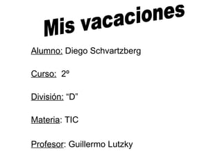 Alumno:  Diego Schvartzberg Curso:   2º División:  “D” Materia : TIC Profesor : Guillermo Lutzky   Mis vacaciones 