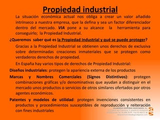 Propiedad industrial La situación económica actual nos obliga a crear un valor añadido intrínseco a nuestra empresa, que la defina y sea un factor diferenciador dentro del mercado.  VIA  pone a su alcance  la  herramienta para conseguirlo;  la Propiedad Industrial. ¿Queremos  saber qué es  la Propiedad Industrial y qué se puede proteger ? Gracias a la Propiedad Industrial se obtienen unos derechos de exclusiva sobre determinadas creaciones inmateriales que se protegen como verdaderos derechos de propiedad. En España hay varios tipos de derechos de Propiedad Industrial: Diseños industriales : protegen la apariencia externa de los productos Marcas y Nombres Comerciales (Signos Distintivos) : protegen combinaciones gráficas y/o denominativas que ayudan a distinguir en el mercado unos productos o servicios de otros similares ofertados por otros agentes económicos. Patentes y modelos de utilidad : protegen invenciones consistentes en productos y procedimientos susceptibles de reproducción y reiteración con fines industriales 