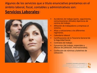 Algunos de los servicios que a titulo enunciativo prestamos en el ámbito laboral, fiscal, contables y administrativos son: Servicios Laborales : Accidentes de trabajo (parte, seguimiento, comunicaciones oficiales) Aperturas de centros de trabajo. Afiliación de trabajadores y empresas al sistema. Altas y cotizaciones a los diferentes regímenes. Calendario laboral Certificaciones de la Tesorería General de la Seguridad Social. Contratos de trabajo. Convenios (de trabajo, especiales a efectos de jubilación, internacionales).  Confección de nóminas y boletines de cotización. 