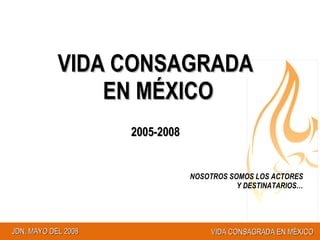 VIDA CONSAGRADA EN MÉXICO 2005-2008 NOSOTROS SOMOS LOS ACTORES Y DESTINATARIOS… 