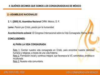 2.- ASAMBLEAS NACIONALES 2. 1. (2005) XL Asamblea Nacional  CIRM. México, D. F. Lema:   Pasión por Cristo, pasión por la humanidad.  Acontecimiento eclesial : El Congreso Internacional sobre la Vida Consagrada (Roma, 2004). CONCLUSIONES: A) PARA LA VIDA CONSAGRADA : Reto 1:  Centrar nuestra vida consagrada en Cristo, para encontrar nuestra identidad humana y religiosa, a través de una vida fraterna. Reto 2:  Formación inicial y continua integral, que favorezca la VC carismática, profética e inculturada.  Reto 3:  Nuestra vida comunitaria. II.  QUIÉNES DECIMOS QUE SOMOS LOS CONSAGRADOS/AS DE MÉXICO 