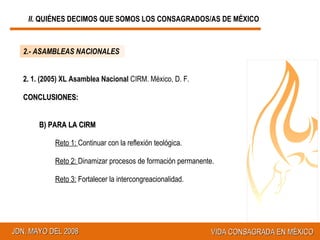 2. 1. (2005) XL Asamblea Nacional  CIRM. México, D. F. CONCLUSIONES: B) PARA LA CIRM R eto 1:  Continuar con la reflexión teológica. R eto 2:  Dinamizar procesos de formación permanente. Reto 3:  Fortalecer la intercongreacionalidad. 2.- ASAMBLEAS NACIONALES II.  QUIÉNES DECIMOS QUE SOMOS LOS CONSAGRADOS/AS DE MÉXICO 