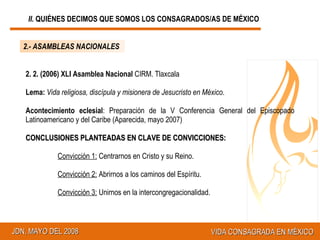 2. 2. (2006) XLI Asamblea Nacional  CIRM. Tlaxcala Lema:   Vida religiosa, discípula y misionera de Jesucristo en México .   Acontecimiento eclesial : Preparación de la V Conferencia General del Episcopado Latinoamericano y del Caribe (Aparecida, mayo 2007) CONCLUSIONES PLANTEADAS EN CLAVE DE CONVICCIONES: Convicción 1:  Centrarnos en Cristo y su Reino. Convicción 2:  Abrirnos a los caminos del Espíritu. Convicción 3:  Unirnos en la intercongregacionalidad. 2.- ASAMBLEAS NACIONALES II.  QUIÉNES DECIMOS QUE SOMOS LOS CONSAGRADOS/AS DE MÉXICO 