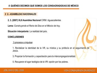 2.- ASAMBLEAS NACIONALES 2. 3. (2007) XLII Asamblea Nacional  CIRM. Aguascalientes Lema:   Construyendo el Reino de Dios en el México de hoy.  Situación interpelante : La realidad del país. CONCLUSIONES 3 procesos a impulsar Revitalizar la identidad de la VR, su mística y su profecía en el seguimiento de Jesús.  Propiciar la formación y capacitación para la intercongregacionalidad.  Recuperar el lugar teológico de la VR: opción por los pobres. 2.- ASAMBLEAS NACIONALES II.  QUIÉNES DECIMOS QUE SOMOS LOS CONSAGRADOS/AS DE MÉXICO 