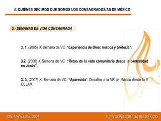 3.- SEMANAS DE VIDA CONSAGRADA 3. 1.  (2005) IX Semana de VC:  “Experiencia de Dios: mística y profecía”. 3.2.  (2006) X Semana de VC:  “Retos de la vida comunitaria desde la centralidad en Jesús”. 3. 3.  (2007) XI Semana de VC:  “Aparecida ”: Desafíos a la VR de México desde la V CELAM. II.  QUIÉNES DECIMOS QUE SOMOS LOS CONSAGRADOS/AS DE MÉXICO 