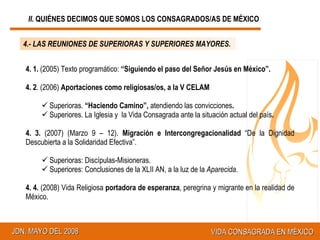 4.- LAS REUNIONES DE SUPERIORAS Y SUPERIORES MAYORES. 4. 1.  (2005) Texto programático:  “Siguiendo el paso del Señor Jesús en México”.   4. 2 . (2006)  A portaciones como religiosas/os, a la V  CELAM Superioras.  “Haciendo Camino”,  atendiendo las convicciones .   Superiores. La Iglesia y  la Vida Consagrada ante la situación actual del país . 4. 3.  (2007) (Marzo 9 – 12).  Migración e Intercongregacionalidad  “De la Dignidad Descubierta a la Solidaridad Efectiva”. Superioras:  Discípulas-Misioneras.  Superiores: Conclusiones de la XLII AN, a la luz de la  Aparecida . 4. 4.  (2008) Vida Religiosa  portadora de esperanza , peregrina y migrante en la realidad de México. II.  QUIÉNES DECIMOS QUE SOMOS LOS CONSAGRADOS/AS DE MÉXICO 