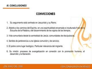 CONVICCIONES Su seguimiento está centrado en Jesucristo y su Reino. 2. Abierta a los caminos del Espíritu; en una espiritualidad encarnada e inculturada fruto de la Escucha de la Palabra y del discernimiento de los signos de los tiempos. 3. Vida comunitaria desde la centralidad de Jesús; comunidades de discípulos/as. 4. Sentido de pertenencia a una Iglesia comunión y de servicio. 5. El pobre como lugar teológico. Particular relevancia del migrante. 6.  Su misión: procesos de evangelización en conexión con la promoción humana, el desarrollo y la liberación.  III. CONCLUSIONES 