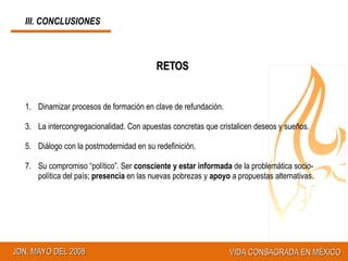 RETOS Dinamizar procesos de formación en clave de refundación. La intercongregacionalidad. Con apuestas concretas que cristalicen deseos y sueños. Diálogo con la postmodernidad en su redefinición. Su compromiso “político”. Ser  consciente y estar informada  de la problemática socio-política del país;  presencia  en las nuevas pobrezas y  apoyo  a propuestas alternativas. III. CONCLUSIONES 