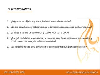 IV. INTERROGANTES ¿Logramos los objetivos que nos planteamos en cada encuentro? ¿Lo que escuchamos y trabajamos aquí lo compartimos con nuestras familias religiosas? ¿Cuál es el sentido de pertenencia y colaboración con la CIRM? ¿En qué medida las conclusiones de nuestras asambleas nacionales, sus desafíos y convicciones, han sido guía en las comunidades? ¿El horizonte de vida en tu comunidad es ser mística/discípula profética/misionera? 