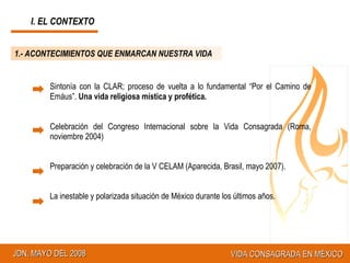I. EL CONTEXTO 1.- ACONTECIMIENTOS QUE ENMARCAN NUESTRA VIDA Sintonía con la CLAR; proceso de vuelta a lo fundamental “Por el Camino de Emáus”.  Una vida religiosa mística y profética. Celebración del Congreso Internacional sobre la Vida Consagrada (Roma, noviembre 2004) Preparación y celebración de la V CELAM (Aparecida, Brasil, mayo 2007). La inestable y polarizada situación de México durante los últimos años. 