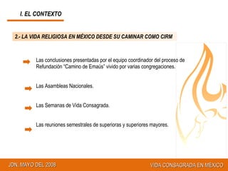 2.- LA VIDA RELIGIOSA EN MÉXICO DESDE SU CAMINAR COMO CIRM Las conclusiones presentadas por el equipo coordinador del proceso de Refundación “Camino de Emaús” vivido por varias congregaciones. Las Asambleas Nacionales. Las Semanas de Vida Consagrada. Las reuniones semestrales de superioras y superiores mayores. I. EL CONTEXTO 
