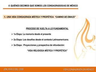 II.  QUIÉNES DECIMOS QUE SOMOS LOS CONSAGRADOS/AS DE MÉXICO 1.- UNA VIDA CONSAGRADA MÍSTICA Y PROFÉTICA. “CAMINO DE EMAUS” PROCESO DE VUELTA A LO FUNDAMENTAL 1a Etapa: La memoria desde el presente 2a Etapa: Los desafíos desde el contexto Latinoamericano. 3a Etapa : Proyecciones y prospectiva de refundación:  “ VIDA RELIGIOSA MÍSTICA Y PROFÉTICA” 
