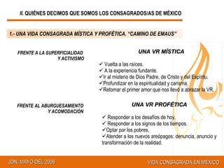 FRENTE A LA SUPERFICIALIDAD  Y ACTIVISMO UNA VR MÍSTICA Vuelta a las raíces. A la experiencia fundante. Ir al misterio de Dios Padre, de Cristo y del Espíritu. Profundizar en la espiritualidad y carisma. Retomar el primer amor que nos llevó a abrazar la VR. FRENTE AL ABURGUESAMIENTO Y ACOMODACIÓN UNA VR PROFÉTICA Responder a los desafíos de hoy. Responder a los signos de los tiempos. Optar por los pobres. Atender a los nuevos areópagos: denuncia, anuncio y transformación de la realidad. 1.- UNA VIDA CONSAGRADA MÍSTICA Y PROFÉTICA. “CAMINO DE EMAUS” II.  QUIÉNES DECIMOS QUE SOMOS LOS CONSAGRADOS/AS DE MÉXICO 