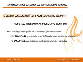 II.  QUIÉNES DECIMOS QUE SOMOS LOS CONSAGRADOS/AS DE MÉXICO 1.- UNA VIDA CONSAGRADA MÍSTICA Y PROFÉTICA. “CAMINO DE EMAUS” CONGRESO INTERNACIONAL SOBRE LA VC (ROMA 2004) Lema:  “Pasión por Cristo, pasión por la humanidad” y los iconos bíblicos:  La  SAMARITANA,  que simboliza la sed de Dios y la pasión por Cristo (vr mística) y  El  SAMARITANO , que simboliza la pasión por la humanidad (vr profética) 