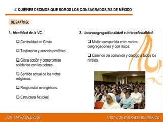 DESAFÍOS: 1.- Identidad de la VC. Centralidad en Cristo. Testimonio y servicio profético. Clara acción y compromiso solidarios con los pobres. Sentido actual de los votos religiosos. Respuestas evangélicas. Estructura flexibles. 2.- Intercongregacionalidad e intereclesialidad. Misión compartida entre varias congregaciones y con laicos. Caminos de comunión y diálogo a todos los niveles. II.  QUIÉNES DECIMOS QUE SOMOS LOS CONSAGRADOS/AS DE MÉXICO 