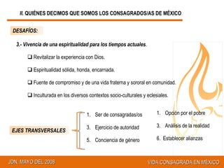 EJES TRANSVERSALES Ser de consagradas/os  Ejercicio de autoridad Conciencia de género  3.- Vivencia de una espiritualidad para los tiempos actuales . Revitalizar la experiencia con Dios. Espiritualidad sólida, honda, encarnada. Fuente de compromiso y de una vida fraterna y sororal en comunidad. Inculturada en los diversos contextos socio-culturales y eclesiales. DESAFÍOS: Opción por el pobre Análisis de la realidad 6.  Establecer alianzas II.  QUIÉNES DECIMOS QUE SOMOS LOS CONSAGRADOS/AS DE MÉXICO 