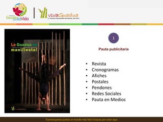 1

                                              Pauta publicitaria



                                   •    Revista
                                   •    Cronogramas
                                   •    Afiches
                                   •    Postales
                                   •    Pendones
                                   •    Redes Sociales
                                   •    Pauta en Medios


!Construyamos juntos un mundo más feliz! Gracias por estar aquí
 