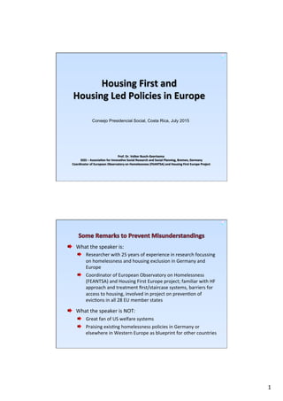 1	
  
Housing	
  First	
  and	
  	
  
Housing	
  Led	
  Policies	
  in	
  Europe	
  
Prof.	
  Dr.	
  Volker	
  Busch-­‐Geertsema	
  
	
  GISS	
  –	
  AssociaCon	
  for	
  InnovaCve	
  Social	
  Research	
  and	
  Social	
  Planning,	
  Bremen,	
  Germany	
  
Coordinator	
  of	
  European	
  Observatory	
  on	
  Homelessness	
  (FEANTSA)	
  and	
  Housing	
  First	
  Europe	
  Project	
  
Consejo Presidencial Social, Costa Rica, July 2015
What	
  the	
  speaker	
  is:	
  
Researcher	
  with	
  25	
  years	
  of	
  experience	
  in	
  research	
  focussing	
  
on	
  homelessness	
  and	
  housing	
  exclusion	
  in	
  Germany	
  and	
  
Europe	
  
Coordinator	
  of	
  European	
  Observatory	
  on	
  Homelessness	
  
(FEANTSA)	
  and	
  Housing	
  First	
  Europe	
  project;	
  familiar	
  with	
  HF	
  
approach	
  and	
  treatment	
  ﬁrst/staircase	
  systems,	
  barriers	
  for	
  
access	
  to	
  housing,	
  involved	
  in	
  project	
  on	
  prevenPon	
  of	
  
evicPons	
  in	
  all	
  28	
  EU	
  member	
  states	
  
What	
  the	
  speaker	
  is	
  NOT:	
  
Great	
  fan	
  of	
  US	
  welfare	
  systems	
  
Praising	
  exisPng	
  homelessness	
  policies	
  in	
  Germany	
  or	
  
elsewhere	
  in	
  Western	
  Europe	
  as	
  blueprint	
  for	
  other	
  countries	
  	
  	
  	
  
 