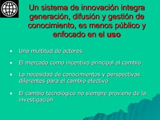 Un sistema de innovación integra generación, difusión y gestión de conocimiento, es menos público y enfocado en el  uso Una multitud de actores El mercado como incentivo principal al cambio La necesidad de conocimientos y perspectivas diferentes para el cambio efectivo  El cambio tecnológico no siempre proviene de la investigación 