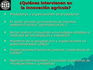 ¿Quiénes intervienen en  la innovación agrícola? Productores y organizaciones de productores El sector privado (proveedores de insumos, asistencia técnica, agronegocios etc.) Sector público (incluyendo universidades estatales e institutos de investigación y extensión)  Miembros de la sociedad civil y organizaciones no gubernamentales (ONGs)  Organizaciones financieras (bancos, cooperativas de crédito)  Agencias internacionales (incluyendo organismos de investigaciones y compañías)   