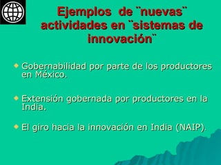 Ejemplos  de ¨nuevas¨ actividades en ¨sistemas de innovación ¨ Gobernabilidad por parte de los productores en México. Extensión gobernada por productores en la India. El giro hacia la innovación en India (NAIP) . 