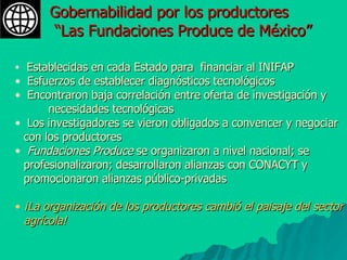 Establecidas en cada Estado para  financiar al INIFAP Esfuerzos de establecer diagnósticos tecnológicos  Encontraron baja correlación entre oferta de investigación y  necesidades tecnológicas  Los investigadores se vieron obligados a convencer y negociar con los productores Fundaciones Produce  se organizaron a nivel nacional; se profesionalizaron; desarrollaron alianzas con CONACYT y promocionaron alianzas público-privadas ¡La organización de los productores cambió el paisaje del sector agrícola! Gobernabilidad por los productores “ Las Fundaciones Produce de México” 