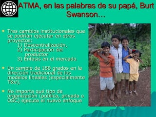ATMA, en las palabras de su papá, Burt Swanson… Tres cambios institucionales que se podrían ejecutar en otros proyectos:  1) Descentralización,  2) Participación del  productor  3) Énfasis en el mercado Un cambio de 180 grados en la dirección tradicional de los modelos lineales (especialmente T&V).  No importa qué tipo de  organización (pública, privada o OSC) ejecute el nuevo enfoque 