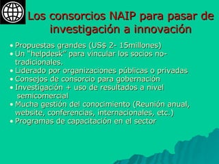 Los consorcios NAIP para pasar de investigación a innovación Propuestas grandes (US$ 2- 15millones) Un “helpdesk” para vincular los socios no-tradicionales. Liderado por organizaciones públicas o privadas Consejos de consorcio para gobernación Investigación + uso de resultados a nivel  semicomercial Mucha gestión del conocimiento (Reunión anual, website, conferencias, internacionales, etc.) Programas de capacitación en el sector 