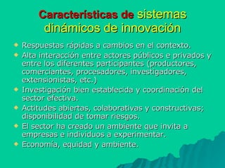 Características de   sistemas   dinámicos de innovación Respuestas rápidas a cambios en el contexto. Alta interacción entre actores públicos e privados y entre los diferentes participantes (productores, comerciantes, procesadores, investigadores, extensionistas, etc.) Investigación bien establecida y coordinación del sector efectiva. Actitudes abiertas, colaborativas y constructivas; disponibilidad de tomar riesgos. El sector ha creado un ambiente que invita a empresas e individuos a experimentar. Economía, equidad y ambiente. 