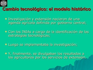 Cambio tecnológico: el modelo histórico Investigación y extensión nacieron de una agenda agrícola definida por gobierno central;  Con los INIAs a cargo de la identificación de las estrategias tecnológicas;  Luego se implementaba la investigación;  Y, finalmente, se divulgaban los resultados a los agricultores por los servicios de extensión. 