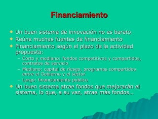 Financiamiento Un buen sistema de innovación no es barato Reúne muchas fuentes de financiamiento Financiamiento según el plazo de la actividad propuesta: Corto y mediano: fondos competitivos y compartidos, contratos de servicio Mediano: capital de riesgo, programas compartidos entre el Gobierno y el sector Largo: financiamiento público Un buen sistema atrae fondos que mejorarán el sistema, lo que, a su vez, atrae más fondos… 
