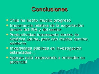 Conclusiones Chile ha hecho mucho progreso Importancia relativa de la exportación dentro del PIB y del sector Productividad interesante dentro de América Latina, pero con mucho camino adelante Inversiones públicas en investigación estancados … Apenas está empezando a entender su potencial 