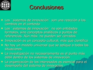 Conclusiones Los ¨sistemas de innovación¨ son una reacción a los cambios en el contexto  Los ¨sistemas de innovación¨ no son entidades formales, sino conceptos analíticos o puntos de referencias. Aún más: no pueden ser cerrados Innovación es un concepto cultural, más que científico No hay un modelo universal que se aplique a todas las situaciones La investigación no necesariamente es el punto más débil dentro de los sistemas de innovación La organización de los interesados es esencial para el desempeño del sistema de innovación 