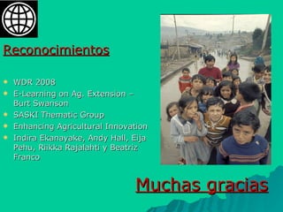 Muchas gracias Reconocimientos WDR 2008 E-Learning on Ag. Extension – Burt Swanson SASKI Thematic Group Enhancing Agricultural Innovation  Indira Ekanayake, Andy Hall, Eija Pehu, Riikka Rajalahti y Beatriz Franco 